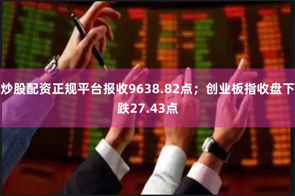 炒股配资正规平台报收9638.82点；创业板指收盘下跌27.43点