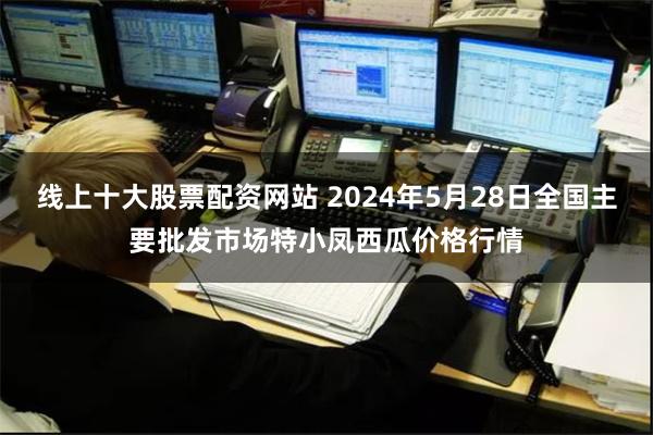 线上十大股票配资网站 2024年5月28日全国主要批发市场特小凤西瓜价格行情