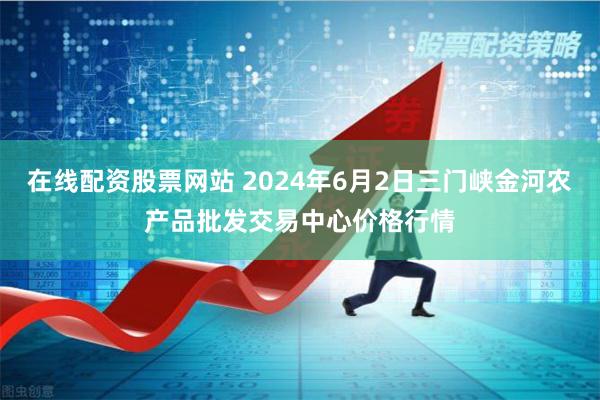 在线配资股票网站 2024年6月2日三门峡金河农产品批发交易中心价格行情