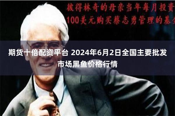 期货十倍配资平台 2024年6月2日全国主要批发市场黑鱼价格行情