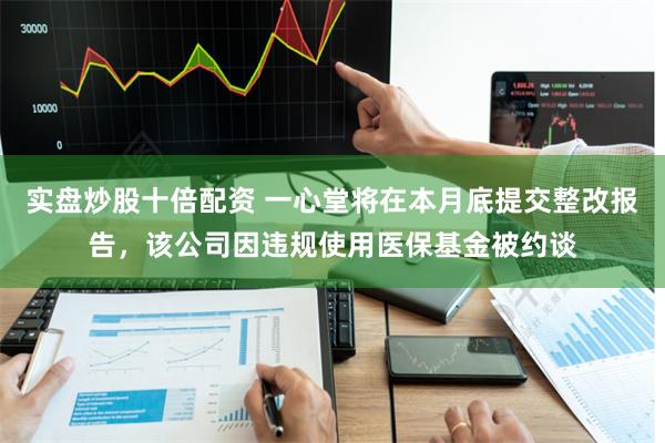 实盘炒股十倍配资 一心堂将在本月底提交整改报告，该公司因