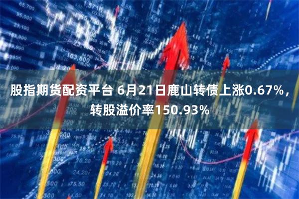 股指期货配资平台 6月21日鹿山转债上涨0.67%，转股溢价率150.93%