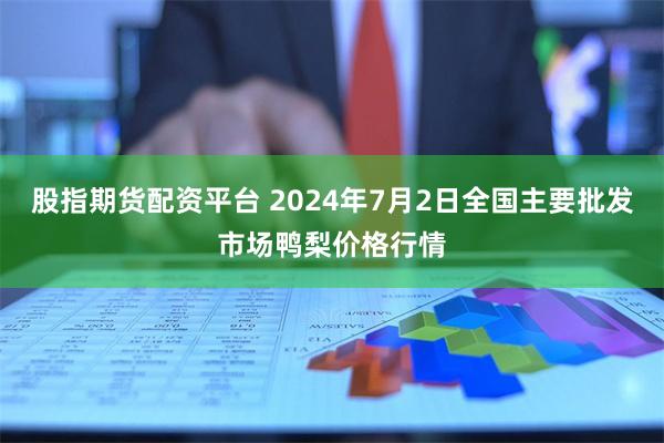 股指期货配资平台 2024年7月2日全国主要批发市场鸭梨价格行情