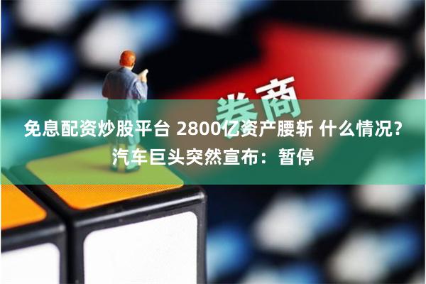 免息配资炒股平台 2800亿资产腰斩 什么情况？汽车巨头突然宣布：暂停