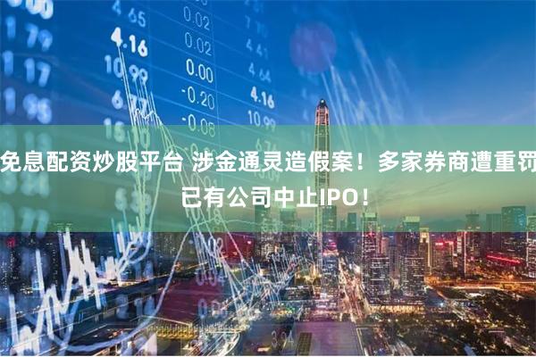 免息配资炒股平台 涉金通灵造假案！多家券商遭重罚  已有公司中止IPO！