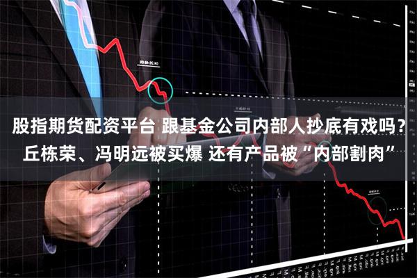 股指期货配资平台 跟基金公司内部人抄底有戏吗？丘栋荣、冯