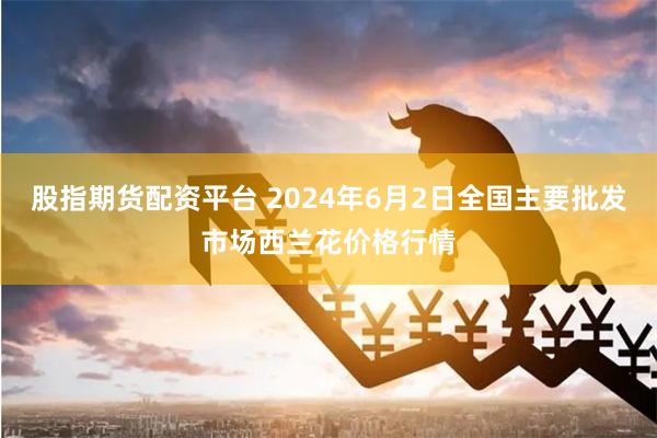 股指期货配资平台 2024年6月2日全国主要批发市场西兰花价格行情