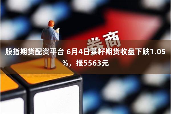 股指期货配资平台 6月4日菜籽期货收盘下跌1.05%，报5563元