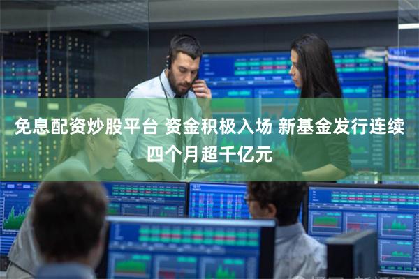 免息配资炒股平台 资金积极入场 新基金发行连续四个月超千