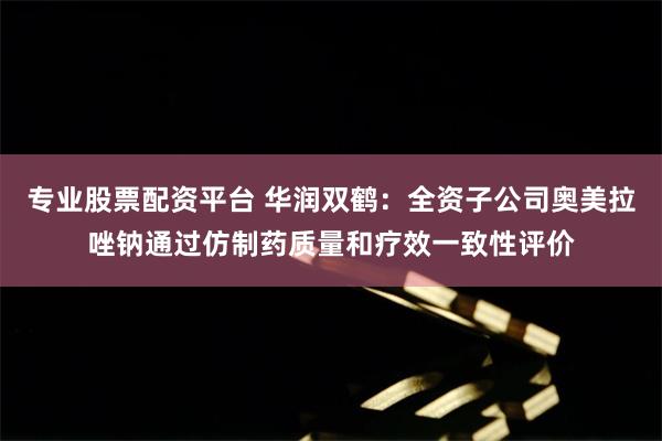 专业股票配资平台 华润双鹤：全资子公司奥美拉唑钠通过仿制药质