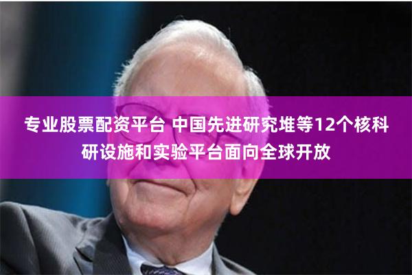 专业股票配资平台 中国先进研究堆等12个核科研设施和实验