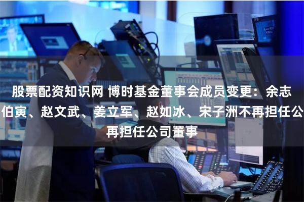 股票配资知识网 博时基金董事会成员变更：余志良、马伯寅、赵文武、姜立军、赵如冰、宋子洲不再担任公司董事