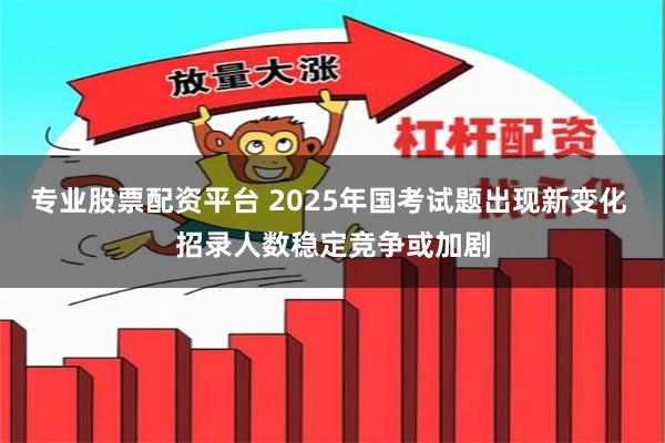 专业股票配资平台 2025年国考试题出现新变化 招录人数